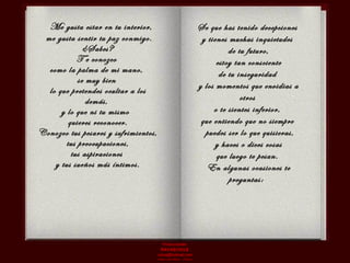 Me gusta estar en tu interior,  me gusta sentir tu paz conmigo.  ¿Sabes?  T e conozco  como la palma de mi mano,  se muy bien  lo que pretendes ocultar a los demás,  y lo que ni tu mismo  quieres reconocer. Conozco tus pesares y sufrimientos, tus preocupaciones,  tus aspiraciones  y tus sueños más íntimos. Se que has tenido decepciones  y tienes muchas inquietudes  de tu futuro, estoy tan consciente  de tu inseguridad  y los momentos que envidias a otros  o te sientes inferior,  que entiendo que no siempre  puedes ser lo que quisieras, y haces o dices cosas  que luego te pesan.  En algunas ocasiones te preguntas:  