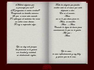 ¿Habrá alguien que  se preocupe por mi?  ¿Te preguntas si existo verdad? Comprendo tu batalla interior.  Se que  a veces aún cuando  T e esfuerzas al máximo las cosas  no salen como deseas.  Te voy a responder algo. Toda la alegría que puedes  recibir está en el amor que estés dispuesto a dar. Ese es el secreto:  Ama,  eso es lo que deseo para ti:  Ama, es sencillo:  Ama  …Ama Cuando lo dejas de hacer pasa exactamente lo que no te gusta.  Así que :  Ama.  Yo no doy solo porque  las personas se lo ganen  con bondad y rectitud,  ni obedeciendo reglas. Yo te amo,  te amo infinitamente y soy feliz  y quiero que tu lo seas.  