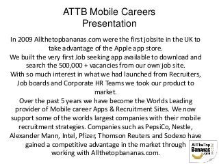 ATTB Mobile Careers
Presentation
In 2009 Allthetopbananas.com were the first jobsite in the UK to
take advantage of the Apple app store.
We built the very first Job seeking app available to download and
search the 500,000 + vacancies from our own job site.
With so much interest in what we had launched from Recruiters,
Job boards and Corporate HR Teams we took our product to
market.
Over the past 5 years we have become the Worlds Leading
provider of Mobile career Apps & Recruitment Sites. We now
support some of the worlds largest companies with their mobile
recruitment strategies. Companies such as PepsiCo, Nestle,
Alexander Mann, Intel, Pfizer, Thomson Reuters and Sodexo have
gained a competitive advantage in the market through
working with Allthetopbananas.com.
 