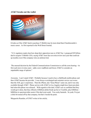 AT&T breaks out the wallet




It looks as if the AT&T deal to purchase T-Mobile may be more dead than Chumbawamba’s
music career. As first reported in the Wall Street Journal,



 ―U.S. regulators made clear how deep their opposition runs to AT&T Inc.’s proposed $39 billion
deal to acquire T-Mobile USA, saying AT&T must face an extra review next year that could eat
up months even if the company wins an antitrust trial.



 The unusual decision by the Federal Communications Commission to call the extra hearing—its
first such move in nine years—adds a new roadblock and forces AT&T to consider an
unpalatable range of options.‖



Awesome. I can’t stand AT&T. Probably because I used to have a BellSouth mobile phone and
then AT&T became the provider. I was always overcharged and customer service was worse
than the AOL guy’s experience. Then the iPhone, aka ―Jesus Phone‖ came out, and it was only
available through AT&T. Phone service with AT&T in Los Angeles might have been just plain
bad when this phone was released. With regards to this deal, AT&T was so confident that they
would get it done, that they offered a $3Billion dollar break-up fee to T-mobile, plus $3Billion –
$4Billion in spectrum/other assets if the deal went south. You cocky bastards. So yeah, I’m just
a little bit turned off by that company, but that’s beside the point.

Marguerite Reardon, of CNET writes in her article,
 