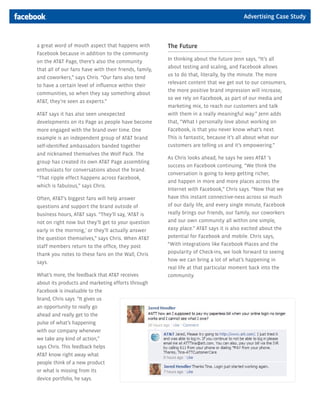 Advertising Case Study



a great word of mouth aspect that happens with          The Future
Facebook because in addition to the community
on the AT&T Page, there’s also the community            In thinking about the future Jenn says, “It’s all
                                                        about testing and scaling, and Facebook allows
that all of our fans have with their friends, family,
                                                        us to do that, literally, by the minute. The more
and coworkers,” says Chris. “Our fans also tend
                                                        relevant content that we get out to our consumers,
to have a certain level of influence within their
                                                        the more positive brand impression will increase,
communities, so when they say something about
                                                        so we rely on Facebook, as part of our media and
AT&T, they’re seen as experts.”
                                                        marketing mix, to reach our customers and talk
AT&T says it has also seen unexpected                   with them in a really meaningful way.” Jenn adds
developments on its Page as people have become          that, “What I personally love about working on
more engaged with the brand over time. One              Facebook, is that you never know what’s next.
example is an independent group of AT&T brand           This is fantastic, because it’s all about what our
self-identified ambassadors banded together             customers are telling us and it’s empowering.”
and nicknamed themselves the Wolf Pack. The
                                                        As Chris looks ahead, he says he sees AT&T ’s
group has created its own AT&T Page assembling
                                                        success on Facebook continuing. “We think the
enthusiasts for conversations about the brand.
                                                        conversation is going to keep getting richer,
“That ripple effect happens across Facebook,
                                                        and happen in more and more places across the
which is fabulous,” says Chris.
                                                        Internet with Facebook,” Chris says. “Now that we
Often, AT&T’s biggest fans will help answer             have this instant connective-ness across so much
questions and support the brand outside of              of our daily life, and every single minute, Facebook
business hours, AT&T says. “They’ll say, ‘AT&T is       really brings our friends, our family, our coworkers
not on right now but they’ll get to your question       and our own community all within one simple,
early in the morning,’ or they’ll actually answer       easy place.” AT&T says it is also excited about the
the question themselves,” says Chris. When AT&T         potential for Facebook and mobile. Chris says,
staff members return to the office, they post           “With integrations like Facebook Places and the
thank you notes to these fans on the Wall, Chris        popularity of Check-ins, we look forward to seeing
says.                                                   how we can bring a lot of what’s happening in
                                                        real life at that particular moment back into the
What’s more, the feedback that AT&T receives            community.
about its products and marketing efforts through
Facebook is invaluable to the
brand, Chris says. “It gives us
an opportunity to really go
ahead and really get to the
pulse of what’s happening
with our company whenever
we take any kind of action,”
says Chris. This feedback helps
AT&T know right away what
people think of a new product
or what is missing from its
device portfolio, he says.
 