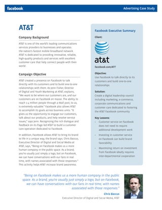 Advertising Case Study




AT&T                                                                Facebook Executive Summary

Company Background                                                  Client:

AT&T is one of the world’s leading communications
services providers to businesses and operates
the nation’s fastest mobile broadband network.
AT&T is dedicated to providing innovative, reliable,
high-quality products and services with excellent
customer care that help connect people with their
world.                                                              facebook.com/ATT

Campaign Objective                                                  Objective:
                                                                    Use Facebook to talk directly to its
AT&T created a presence on Facebook to talk                         customers and build one-to-one
directly with its customers and to build one-to-one                 relationships
relationships with them. As Jenn Fisher, Director
of Digital and Youth Marketing at AT&T, explains,                   Solution:
“We want to be where our customers are, and our                     Create a digital leadership council
customers are on Facebook en masse. The ability to                  including marketing, e-commerce,
reach 1.4 million people through a Wall post, to us,                corporate communications and
is extremely valuable.” Facebook also allows AT&T                   customer care dedicated to fostering
to accomplish its goals across business units. “It                  the AT&T Facebook community
gives us the opportunity to engage our customers,
talk about our products, and help resolve service                   Key Lessons:
issues,” says Jenn. Recognizing the rich dialogue and               •	 Customer	service	on	Facebook	
feedback on its Page led AT&T to build a customer                      does not need to require
care operation dedicated to Facebook.                                  additional development work
In addition, Facebook allows AT&T to bring its brand                •	 Investing	in	customer	service	
to life in a unique way, the brand says. Chris Baccus,                 on Facebook can build brand
Executive Director of Digital and Social Media at                      favorability
AT&T, says, “Being on Facebook makes us a more
                                                                    •	 Maximizing	return	on	investment	
human company in the public space. As a brand,
                                                                       from Facebook ideally requires
you’re usually just simply a logo, but on Facebook,
we can have conversations with our fans in real                        inter-departmental cooperation
time, with names associated with those responses.”
This activity helps AT&T increase brand awareness.



    “Being on Facebook makes us a more human company in the public
   space. As a brand, you’re usually just simply a logo, but on Facebook,
      we can have conversations with our fans in real time, with names
                                       associated with those responses.”
                                                                              Chris Baccus
                                       Executive Director of Digital and Social Media, AT&T
 