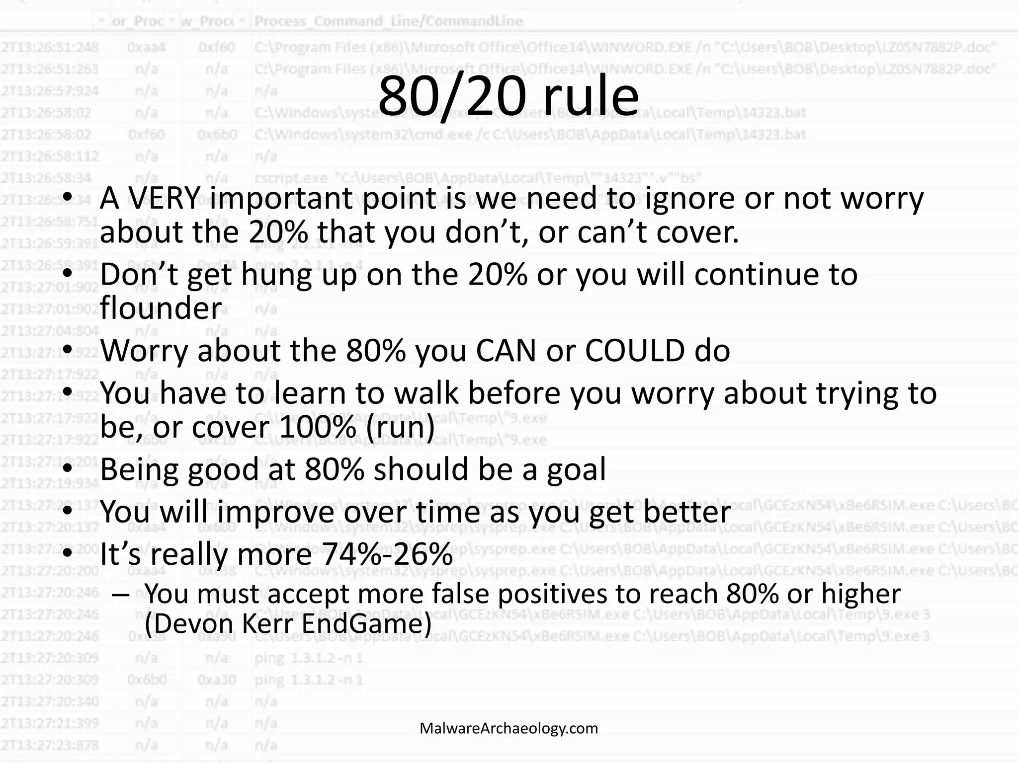 80/20 rule
• A VERY important point is we need to ignore or not worry
about the 20% that you don’t, or can’t cover.
• Don’t get hung up on the 20% or you will continue to
flounder
• Worry about the 80% you CAN or COULD do
• You have to learn to walk before you worry about trying to
be, or cover 100% (run)
• Being good at 80% should be a goal
• You will improve over time as you get better
• It’s really more 74%-26%
– You must accept more false positives to reach 80% or higher
(Devon Kerr EndGame)
MalwareArchaeology.com
 