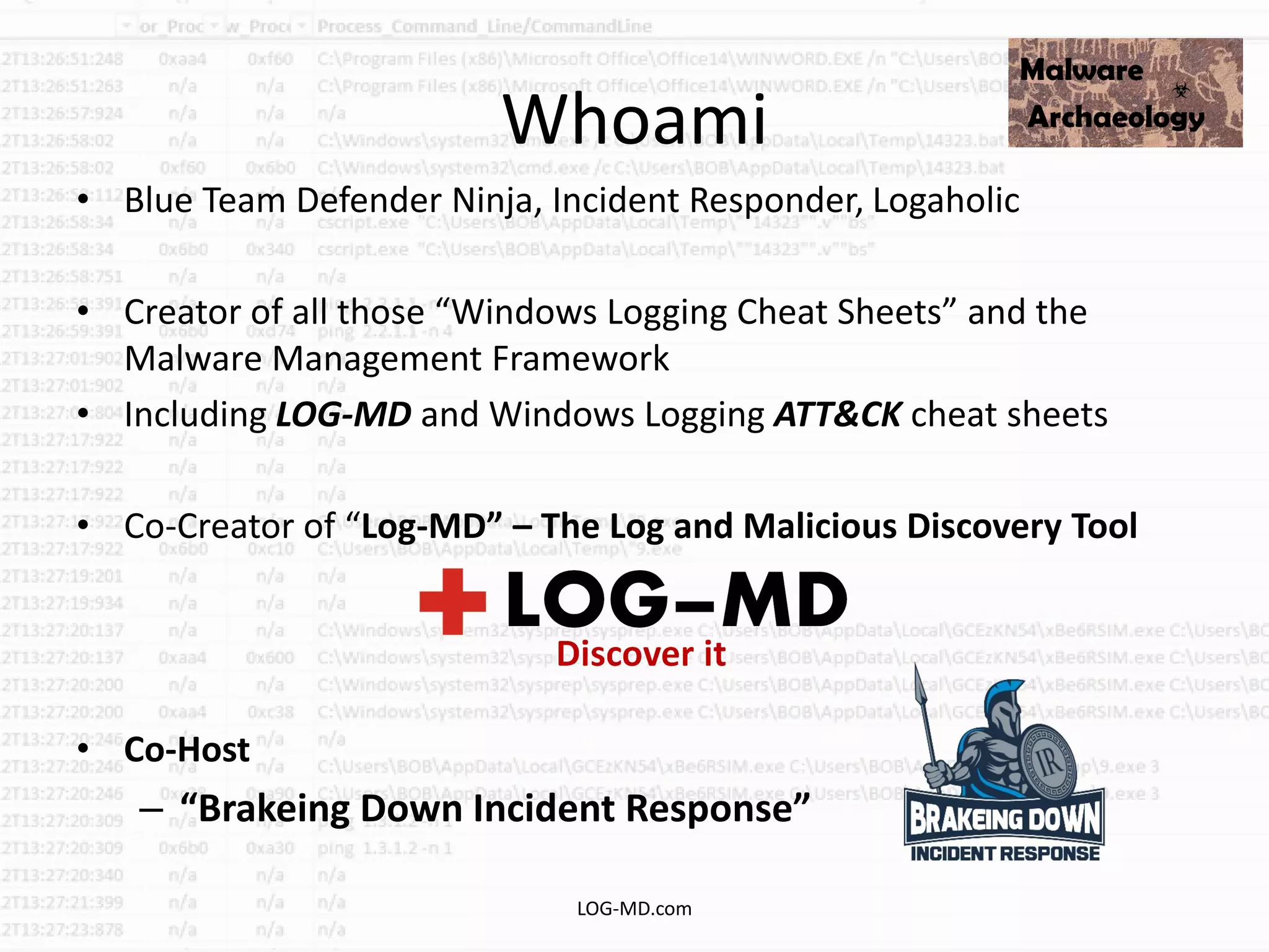 Whoami
• Blue Team Defender Ninja, Incident Responder, Logaholic
• Creator of all those “Windows Logging Cheat Sheets” and the
Malware Management Framework
• Including LOG-MD and Windows Logging ATT&CK cheat sheets
• Co-Creator of “Log-MD” – The Log and Malicious Discovery Tool
• Co-Host
– “Brakeing Down Incident Response”
LOG-MD.com
 