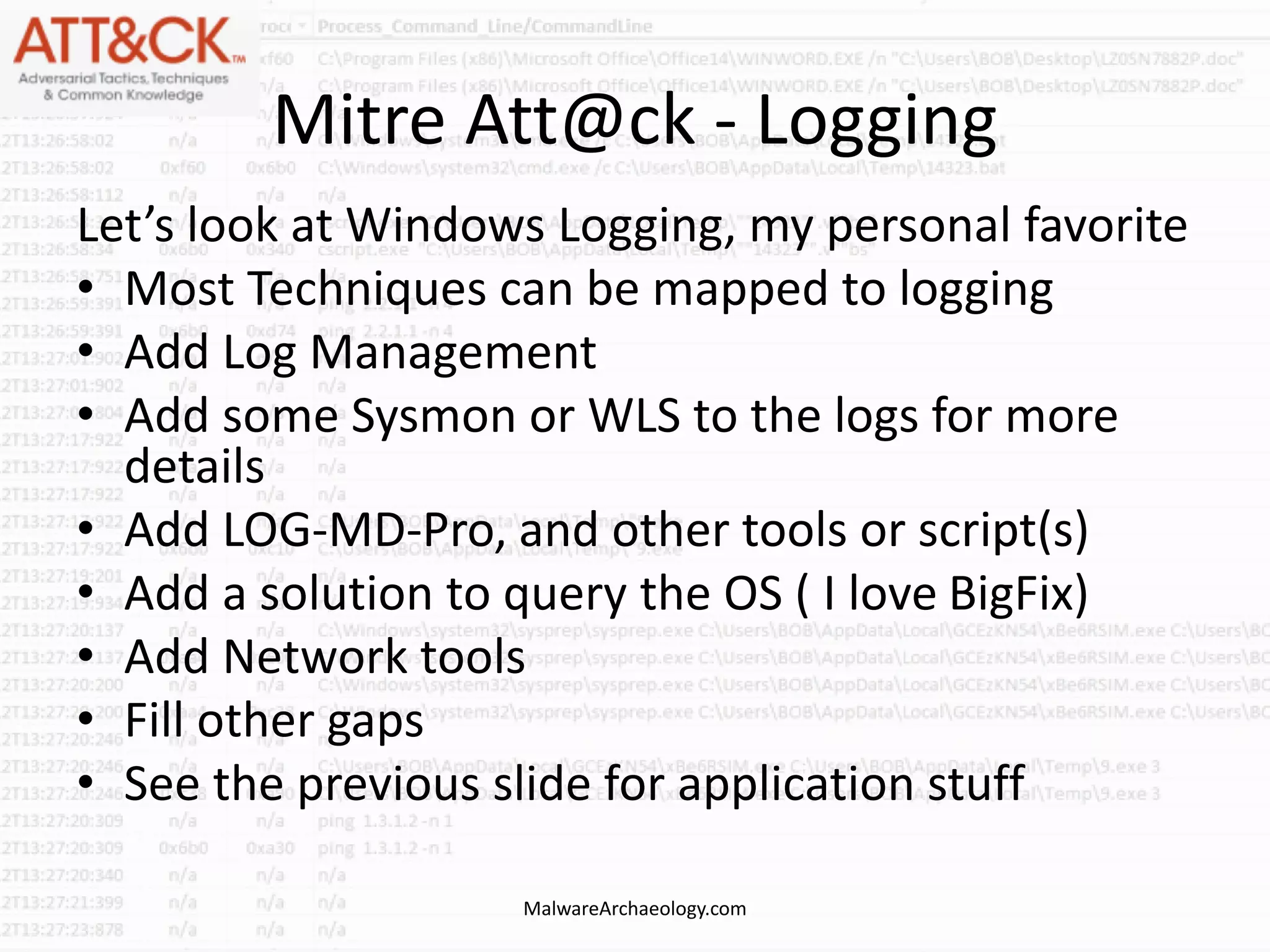 Mitre Att@ck - Logging
Let’s look at Windows Logging, my personal favorite
• Most Techniques can be mapped to logging
• Add Log Management
• Add some Sysmon or WLS to the logs for more
details
• Add LOG-MD-Pro, and other tools or script(s)
• Add a solution to query the OS ( I love BigFix)
• Add Network tools
• Fill other gaps
• See the previous slide for application stuff
MalwareArchaeology.com
 