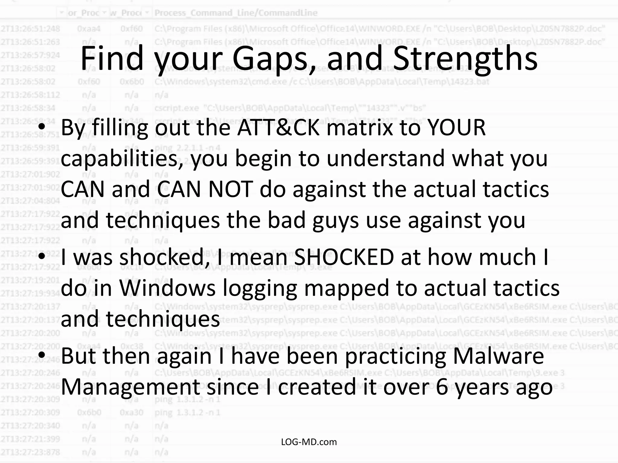 Find your Gaps, and Strengths
• By filling out the ATT&CK matrix to YOUR
capabilities, you begin to understand what you
CAN and CAN NOT do against the actual tactics
and techniques the bad guys use against you
• I was shocked, I mean SHOCKED at how much I
do in Windows logging mapped to actual tactics
and techniques
• But then again I have been practicing Malware
Management since I created it over 6 years ago
LOG-MD.com
 