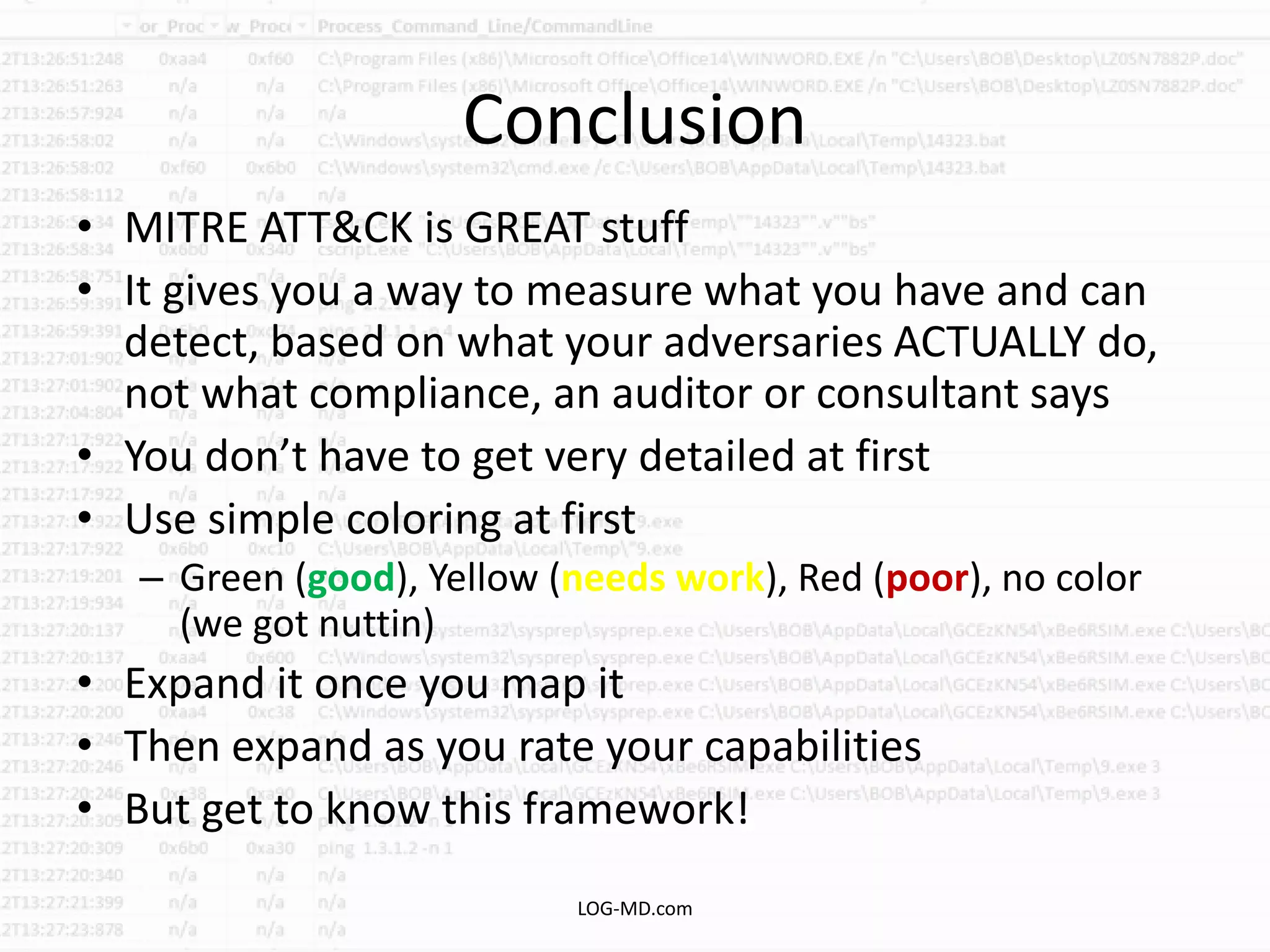 Conclusion
• MITRE ATT&CK is GREAT stuff
• It gives you a way to measure what you have and can
detect, based on what your adversaries ACTUALLY do,
not what compliance, an auditor or consultant says
• You don’t have to get very detailed at first
• Use simple coloring at first
– Green (good), Yellow (needs work), Red (poor), no color
(we got nuttin)
• Expand it once you map it
• Then expand as you rate your capabilities
• But get to know this framework!
LOG-MD.com
 