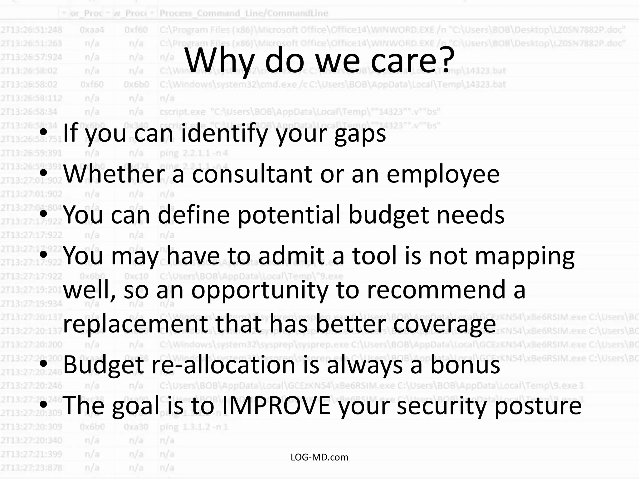 Why do we care?
• If you can identify your gaps
• Whether a consultant or an employee
• You can define potential budget needs
• You may have to admit a tool is not mapping
well, so an opportunity to recommend a
replacement that has better coverage
• Budget re-allocation is always a bonus
• The goal is to IMPROVE your security posture
LOG-MD.com
 