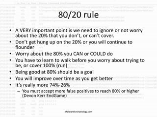 80/20 rule
• A VERY important point is we need to ignore or not worry
about the 20% that you don’t, or can’t cover.
• Don’t get hung up on the 20% or you will continue to
flounder
• Worry about the 80% you CAN or COULD do
• You have to learn to walk before you worry about trying to
be, or cover 100% (run)
• Being good at 80% should be a goal
• You will improve over time as you get better
• It’s really more 74%-26%
– You must accept more false positives to reach 80% or higher
(Devon Kerr EndGame)
MalwareArchaeology.com
 