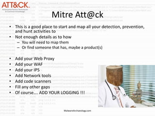 Mitre Att@ck
• This is a good place to start and map all your detection, prevention,
and hunt activities to
• Not enough details as to how
– You will need to map them
– Or find someone that has, maybe a product(s)
• Add your Web Proxy
• Add your WAF
• Add your IPS
• Add Network tools
• Add code scanners
• Fill any other gaps
• Of course…. ADD YOUR LOGGING !!!
MalwareArchaeology.com
 