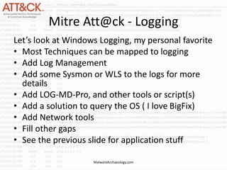 Mitre Att@ck - Logging
Let’s look at Windows Logging, my personal favorite
• Most Techniques can be mapped to logging
• Add Log Management
• Add some Sysmon or WLS to the logs for more
details
• Add LOG-MD-Pro, and other tools or script(s)
• Add a solution to query the OS ( I love BigFix)
• Add Network tools
• Fill other gaps
• See the previous slide for application stuff
MalwareArchaeology.com
 