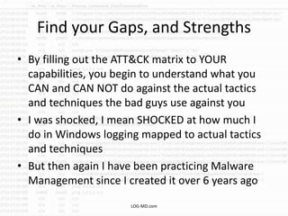 Find your Gaps, and Strengths
• By filling out the ATT&CK matrix to YOUR
capabilities, you begin to understand what you
CAN and CAN NOT do against the actual tactics
and techniques the bad guys use against you
• I was shocked, I mean SHOCKED at how much I
do in Windows logging mapped to actual tactics
and techniques
• But then again I have been practicing Malware
Management since I created it over 6 years ago
LOG-MD.com
 