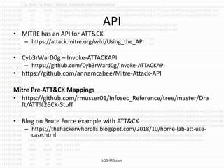 API
• MITRE has an API for ATT&CK
– https://attack.mitre.org/wiki/Using_the_API
• Cyb3rWarD0g – Invoke-ATTACKAPI
– https://github.com/Cyb3rWard0g/Invoke-ATTACKAPI
• https://github.com/annamcabee/Mitre-Attack-API
Mitre Pre-ATT&CK Mappings
• https://github.com/rmusser01/Infosec_Reference/tree/master/Dra
ft/ATT%26CK-Stuff
• Blog on Brute Force example with ATT&CK
– https://thehackerwhorolls.blogspot.com/2018/10/home-lab-att-use-
case.html
LOG-MD.com
 