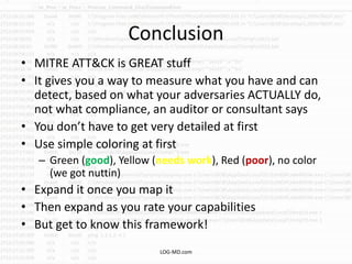 Conclusion
• MITRE ATT&CK is GREAT stuff
• It gives you a way to measure what you have and can
detect, based on what your adversaries ACTUALLY do,
not what compliance, an auditor or consultant says
• You don’t have to get very detailed at first
• Use simple coloring at first
– Green (good), Yellow (needs work), Red (poor), no color
(we got nuttin)
• Expand it once you map it
• Then expand as you rate your capabilities
• But get to know this framework!
LOG-MD.com
 