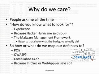 Why do we care?
• People ask me all the time
• “How do you know what to look for”?
– Experience
– Because Hacker Hurricane said so ;-)
– The Malware Management Framework
• Reports that show what the bad guys actually did
• So how or what do we map our defenses to?
– PCI?
– OWASP?
– Compliance XYZ?
– Because InfoSec or WebAppSec says so?
LOG-MD.com
 