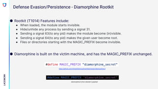 ● Rootkit (T1014) Features include:
● When loaded, the module starts invisible.
● Hide/unhide any process by sending a signal 31.
● Sending a signal 63(to any pid) makes the module become (in)visible.
● Sending a signal 64(to any pid) makes the given user become root.
● Files or directories starting with the MAGIC_PREFIX become invisible.
● Diamorphine is built on the victim machine, and has the MAGIC_PREFIX unchanged.
https://github.com/m0nad/Diamorphine/blob/master/diamorphine.h
diamorphine.h from attacker’s payload
Defense Evasion/Persistence - Diamorphine Rootkit
 