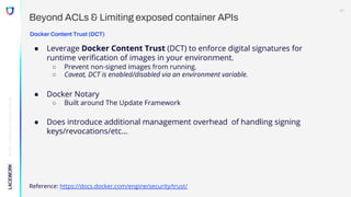 ©
2022,
Lacework
Inc.
All
Rights
Reserved.
Beyond ACLs & Limiting exposed container APIs
Docker Content Trust (DCT)
● Leverage Docker Content Trust (DCT) to enforce digital signatures for
runtime verification of images in your environment.
○ Prevent non-signed images from running.
○ Caveat, DCT is enabled/disabled via an environment variable.
● Docker Notary
○ Built around The Update Framework
● Does introduce additional management overhead of handling signing
keys/revocations/etc…
Reference: https://docs.docker.com/engine/security/trust/
21
 