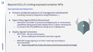 ©
2022,
Lacework
Inc.
All
Rights
Reserved.
Beyond ACLs & Limiting exposed container APIs
Securing Kubernetes Deployments
● Prevent accidental exposure of management dashboards!
○ Including 3rd party integrations (Argo/Gitlab/etc…)
● Open Policy Agent (OPA) Enforcement!
○ Admission controller to prevent privileged pods or unnecessary
capabilities being paired with deployments in given namespaces.
○ Ex: prevent CAP_SYS_ADMIN from being set on a deployment.
● Deploy Signed Containers
○ GCP’s GKE - Binary Authorization
■ Ensure deployed workloads have been signed.
○ AWS EKS Image signing is on their road map according to
documentation
■ https://aws.github.io/aws-eks-best-practices/security/docs/image/
22
 