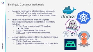 ©
2022,
Lacework
Inc.
All
Rights
Reserved.
Shifting to Container Workloads
● Enterprise continues to adopt container workloads.
○ This “shift left” mentality provides business
advantages to get products to end-users faster.
● Adversaries have noticed, and have targeted
misconfigurations around the container ecosystem,
including:
○ T1190 - Code repositories CI/CD pipelines
■ Ex: Gitlab
○ T1538 - Cloud Service Dashboards
○ T1552.007 - Exposed APIs for Containers.
● Lacework Labs has observed the introduction of “rogue
images” into environments via:
○ T1610 - Deploying a container.
○ T1608 - Stage malicious container on Docker Hub.
4
 