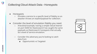 ©
2022,
Lacework
Inc.
All
Rights
Reserved.
Collecting Cloud Attack Data - Honeypots
● Honeypots
○ Emulate a service to a specific level of fidelity so an
attacker throws an exploit/payload for collection.
● Consider the level of emulation fidelity you need.
○ Anecdotal example, having a simple netcat listener
on port 9200 for Elasticsearch has caught the same
payloads as Elasticsearch honeypots that actually
do a level of service emulation.
○ Consider the adversary you’re looking to catch
data from
■ Opportunistic vs Targeted
5
 