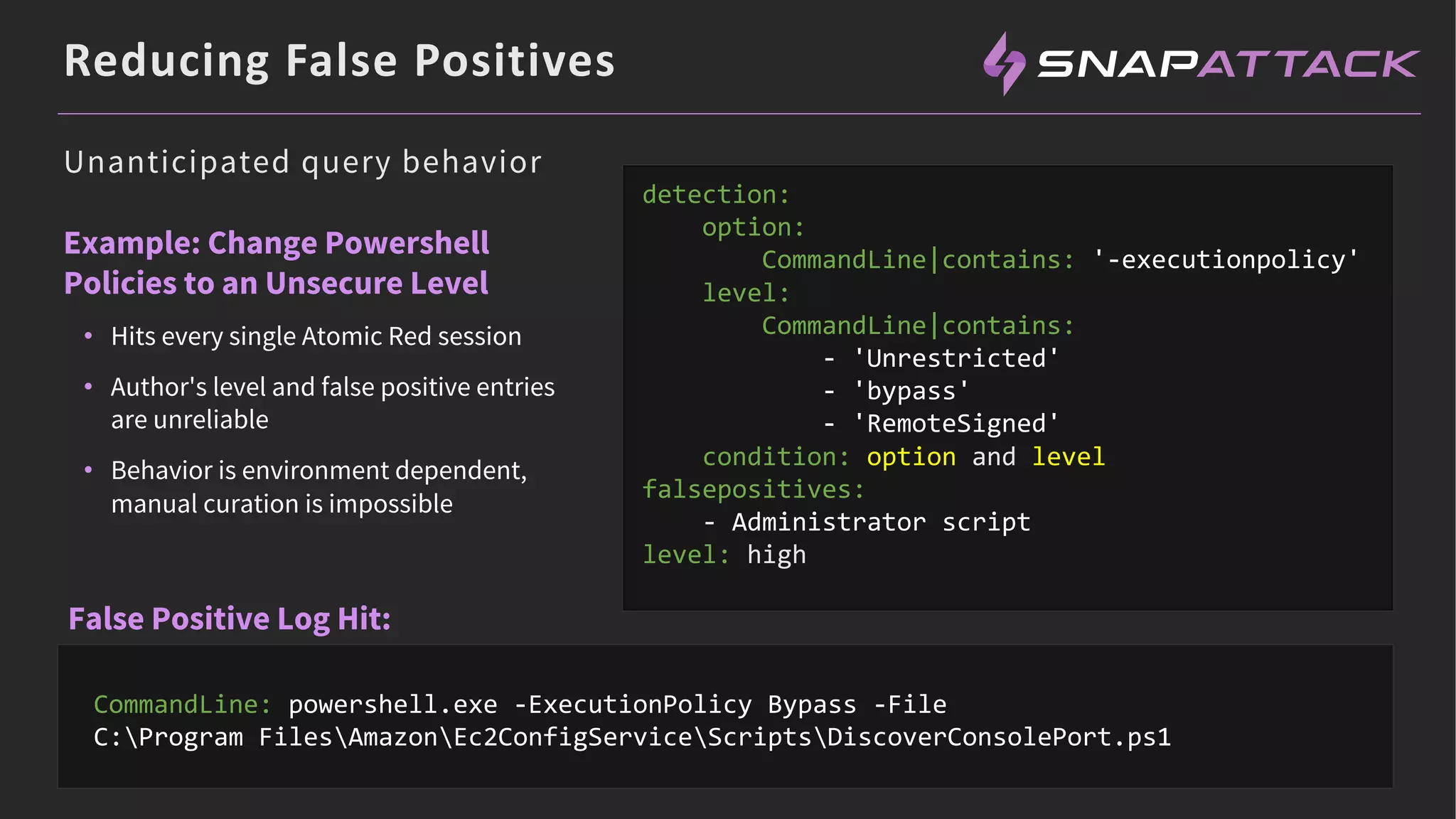 Reducing False Positives
Example: Change Powershell
Policies to an Unsecure Level
• Hits every single Atomic Red session
• Author's level and false positive entries
are unreliable
• Behavior is environment dependent,
manual curation is impossible
CommandLine: powershell.exe -ExecutionPolicy Bypass -File
C:Program FilesAmazonEc2ConfigServiceScriptsDiscoverConsolePort.ps1
detection:
option:
CommandLine|contains: '-executionpolicy'
level:
CommandLine|contains:
- 'Unrestricted'
- 'bypass'
- 'RemoteSigned'
condition: option and level
falsepositives:
- Administrator script
level: high
Unanticipated query behavior
False Positive Log Hit:
 