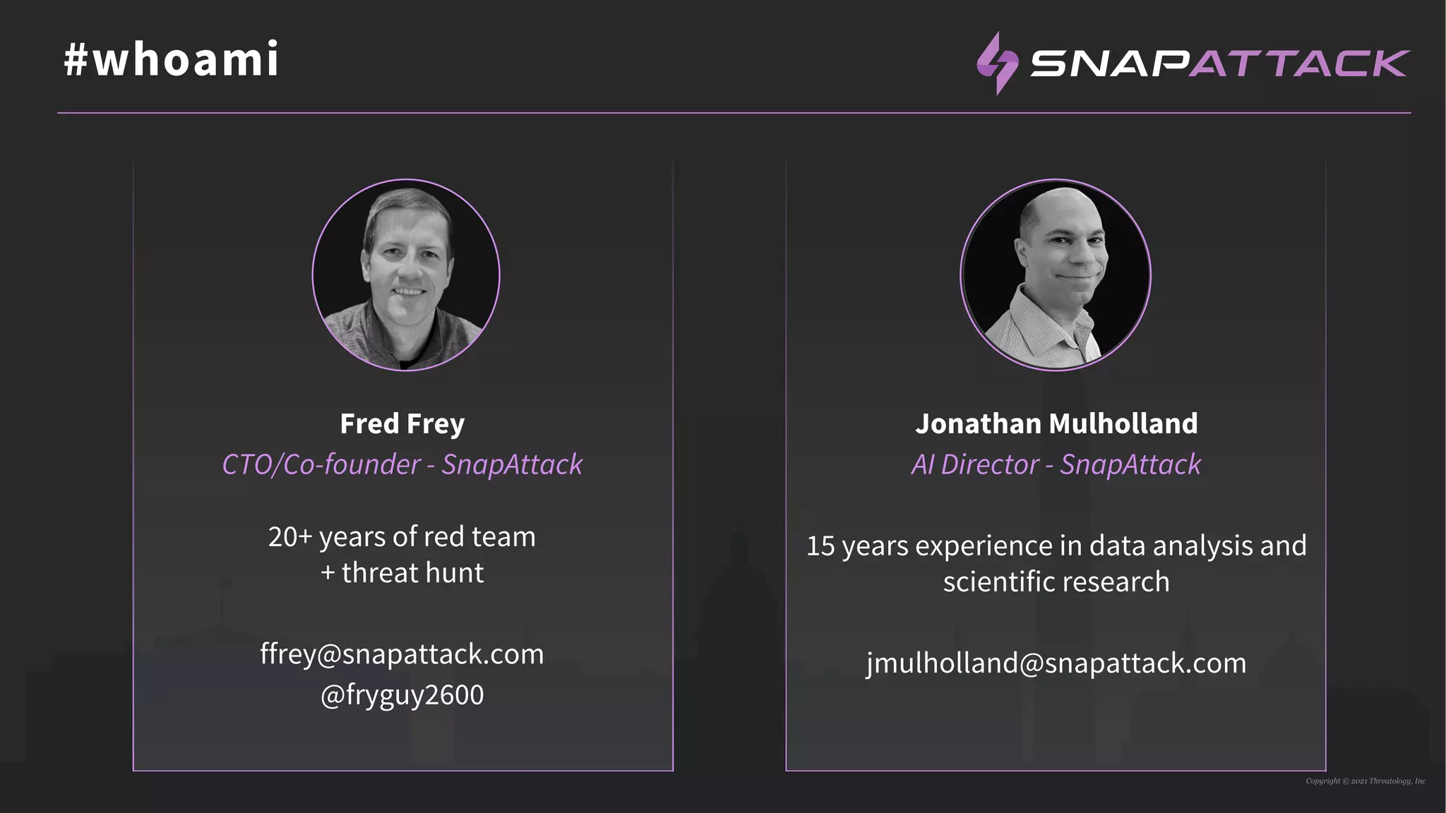 Copyright © 2021 Threatology, Inc
#whoami
Fred Frey
CTO/Co-founder - SnapAttack
20+ years of red team
+ threat hunt
ffrey@snapattack.com
@fryguy2600
Jonathan Mulholland
AI Director - SnapAttack
15 years experience in data analysis and
scientific research
jmulholland@snapattack.com
 