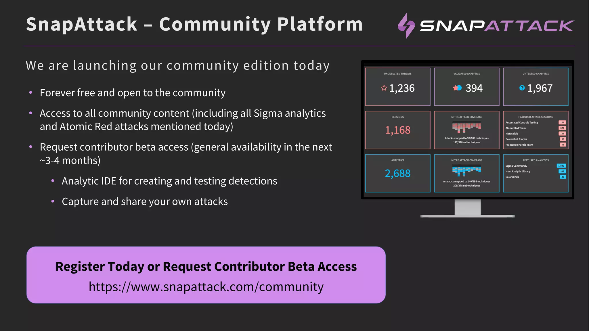 SnapAttack – Community Platform
• Forever free and open to the community
• Access to all community content (including all Sigma analytics
and Atomic Red attacks mentioned today)
• Request contributor beta access (general availability in the next
~3-4 months)
• Analytic IDE for creating and testing detections
• Capture and share your own attacks
Register Today or Request Contributor Beta Access
https://www.snapattack.com/community
We are launching our community edition today
 