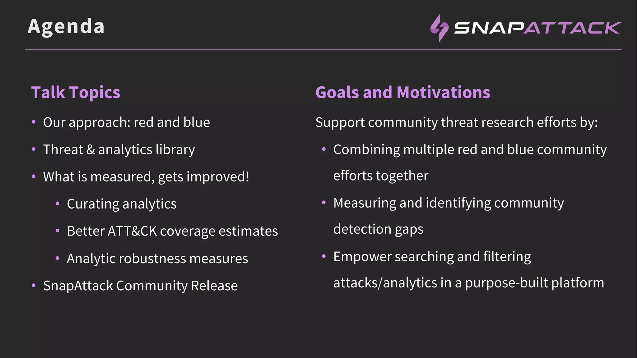 Agenda
Talk Topics
• Our approach: red and blue
• Threat & analytics library
• What is measured, gets improved!
• Curating analytics
• Better ATT&CK coverage estimates
• Analytic robustness measures
• SnapAttack Community Release
Goals and Motivations
Support community threat research efforts by:
• Combining multiple red and blue community
efforts together
• Measuring and identifying community
detection gaps
• Empower searching and filtering
attacks/analytics in a purpose-built platform
 