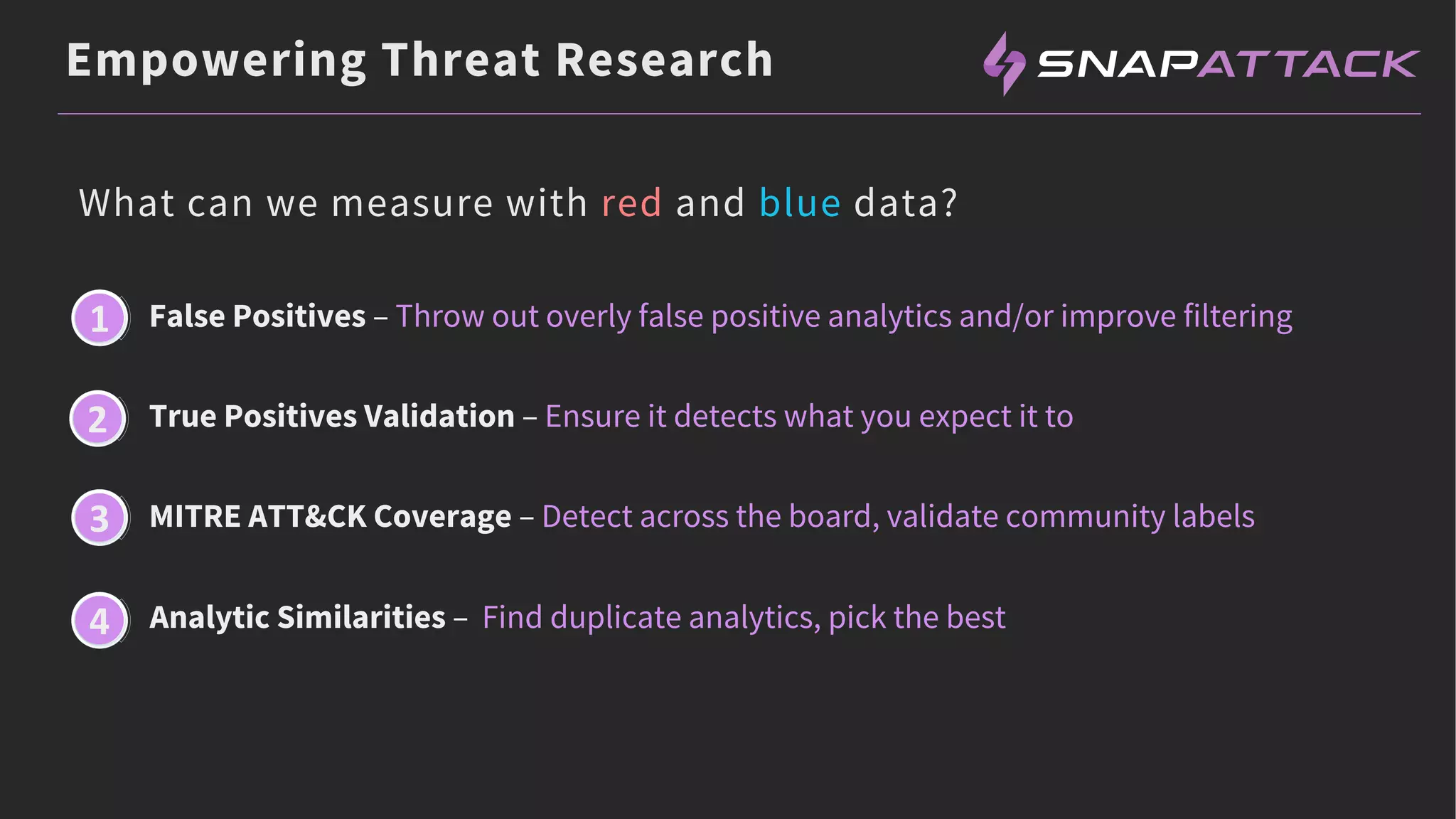 Empowering Threat Research
What can we measure with red and blue data?
False Positives – Throw out overly false positive analytics and/or improve filtering
True Positives Validation – Ensure it detects what you expect it to
MITRE ATT&CK Coverage – Detect across the board, validate community labels
Analytic Similarities – Find duplicate analytics, pick the best
1
2
3
4
 