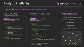 Analytic Similarity
Analytic Similarity
Suspicious Rundll32
Script in CommandLine
T1218.011 Signed Binary Proxy
Execution: Rundll32
detection:
selection_run:
CommandLine|contains|all:
- rundll32
- 'mshtml,RunHTMLApplication'
selection_script:
CommandLine|contains:
- 'javascript:'
- 'vbscript:'
condition: all of selection_*
logsource:
category: process_creation
product: windows
Example #2 – Result: Keep Both for robustness
• Similar analytic and same tag
• Defense-in-depth
• Process logs
• Network logs
• Auto-labeling potential
Rundll32 Internet Connection
T1218.011 Signed Binary Proxy
Execution: Rundll32
detection:
selection:
Image|endswith: 'rundll32.exe'
Initiated: 'true'
filter:
- DestinationIp|startswith:
- '10.'
- '192.168.'
- '172.16.'
...
filter_microsoft:
DestinationIp|startswith:
- '51.124.'
condition: selection and not 1 of filter*
logsource:
category: network_connection
product: windows
 