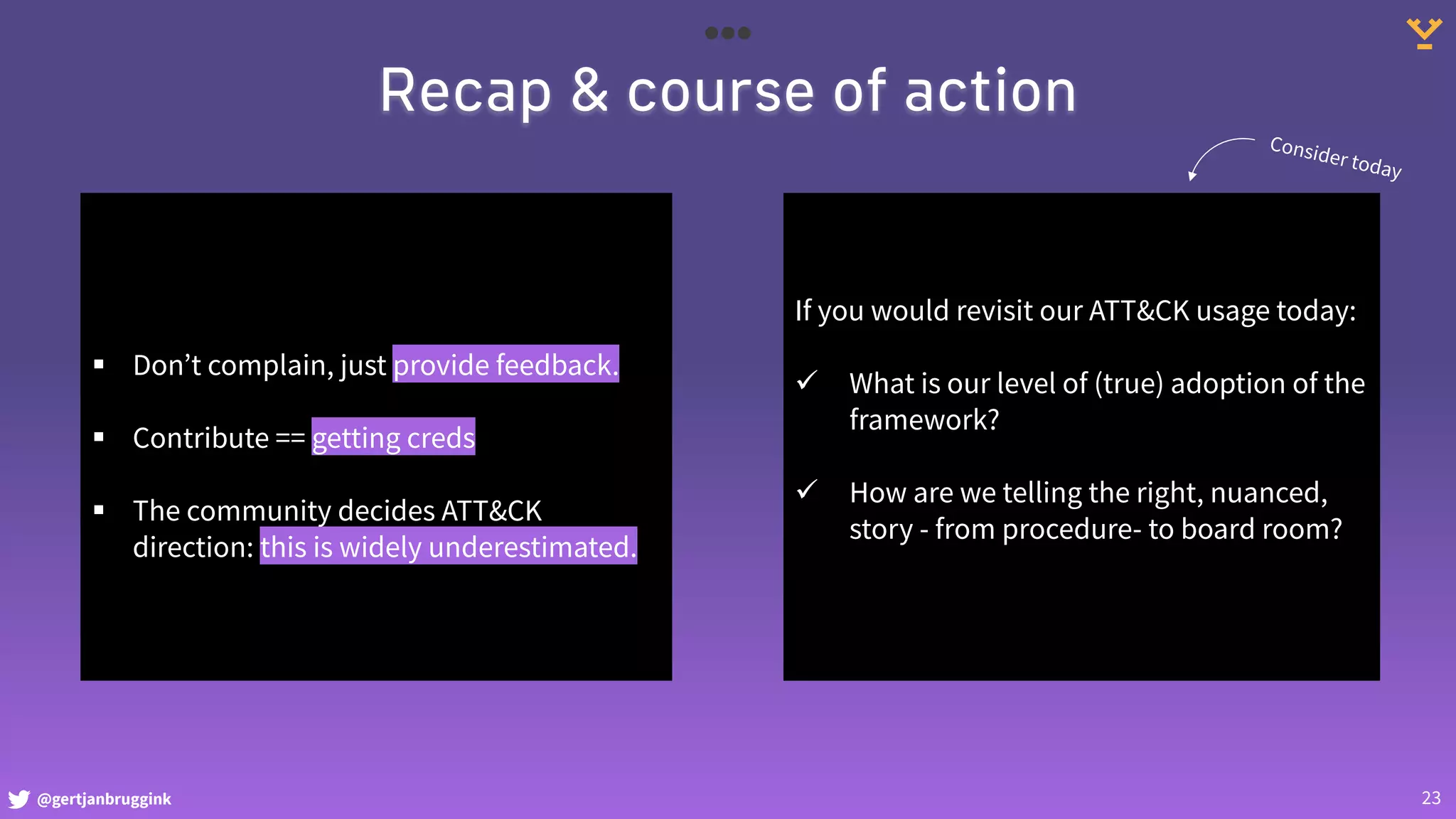 @gertjanbruggink 23
Recap & course of action
§ Don’t complain, just provide feedback.
§ Contribute == getting creds
§ The community decides ATT&CK
direction: this is widely underestimated.
If you would revisit our ATT&CK usage today:
ü What is our level of (true) adoption of the
framework?
ü How are we telling the right, nuanced,
story - from procedure- to board room?
Consider today
 