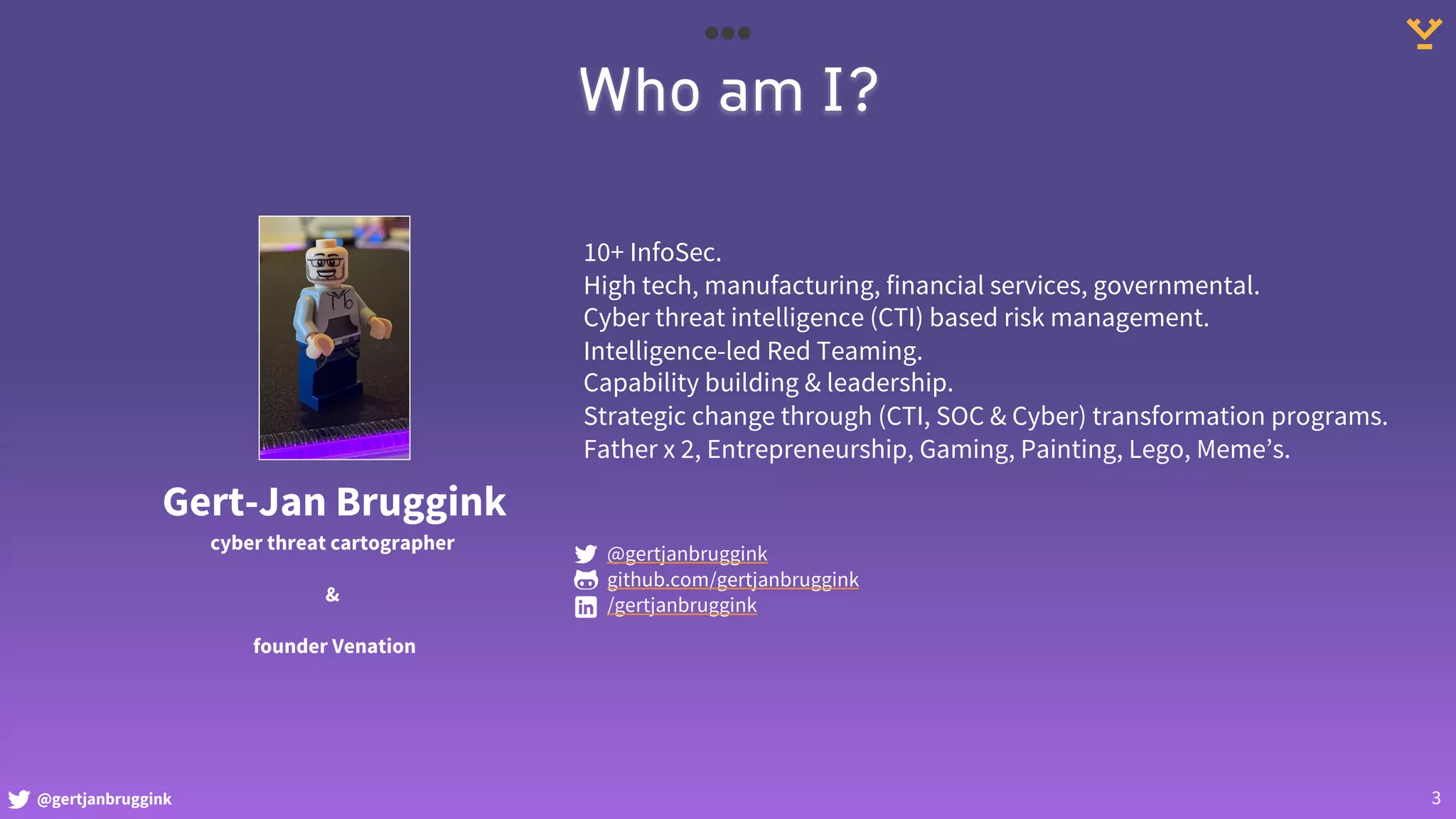 @gertjanbruggink 3
Who am I?
Gert-Jan Bruggink
cyber threat cartographer
&
founder Venation
10+ InfoSec.
High tech, manufacturing, financial services, governmental.
Cyber threat intelligence (CTI) based risk management.
Intelligence-led Red Teaming.
Capability building & leadership.
Strategic change through (CTI, SOC & Cyber) transformation programs.
Father x 2, Entrepreneurship, Gaming, Painting, Lego, Meme’s.
@gertjanbruggink
github.com/gertjanbruggink
/gertjanbruggink
 