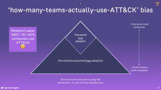 @gertjanbruggink 10
‘how-many-teams-actually-use-ATT&CK’ bias
Perceived & assumed true adoption
Perceived
true
adoption
~ Enterprise sized
companies
~ Small-medium
sized companies
Do not assume everyone is using the
framework - or uses it in the intended way
Research paper
“ABC”: 80-100%
companies use
ATT&CK
🤨
 