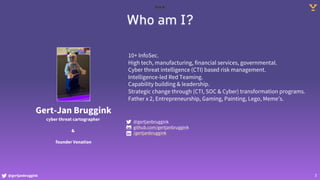 @gertjanbruggink 3
Who am I?
Gert-Jan Bruggink
cyber threat cartographer
&
founder Venation
10+ InfoSec.
High tech, manufacturing, financial services, governmental.
Cyber threat intelligence (CTI) based risk management.
Intelligence-led Red Teaming.
Capability building & leadership.
Strategic change through (CTI, SOC & Cyber) transformation programs.
Father x 2, Entrepreneurship, Gaming, Painting, Lego, Meme’s.
@gertjanbruggink
github.com/gertjanbruggink
/gertjanbruggink
 