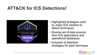 ATT&CK for ICS Detections!
• Highlighted strategies used
by major ICS vendors to
detect techniques
• Diverse set of data sources
from ICS applications and
operational databases
• Inclusion of detection
strategies for each technique
©2022 The MITRE Corporation. ALL RIGHTS RESERVED. Approved for public release. Distribution unlimited 21-01255-5
 