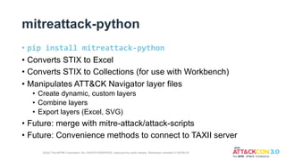 mitreattack-python
• pip install mitreattack-python
• Converts STIX to Excel
• Converts STIX to Collections (for use with Workbench)
• Manipulates ATT&CK Navigator layer files
• Create dynamic, custom layers
• Combine layers
• Export layers (Excel, SVG)
• Future: merge with mitre-attack/attack-scripts
• Future: Convenience methods to connect to TAXII server
©2022 The MITRE Corporation. ALL RIGHTS RESERVED. Approved for public release. Distribution unlimited 21-00706-25
 