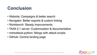 Conclusion
• Website: Campaigns & better search
• Navigator: Better exports & custom linking
• Workbench: Steady improvements
• TAXII 2.1 server: Customization & documentation
• mitreattack-python: Merge with attack-scripts
• GitHub: Central landing page
©2022 The MITRE Corporation. ALL RIGHTS RESERVED. Approved for public release. Distribution unlimited 21-00706-25
 