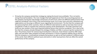 Primarily, the company started their strategy by making the brand more profitable. This is to build a
strong financial foundation. The main changes that had happened are from the accounting practices of
the company. During the said changes and process of restructure, there are different political factors that
might be considered. One of this is the environmental issues. As of now, more and more individuals and
organizations are focusing on different issues regarding the environment. The fact that the company will
be outsourcing from other countries, there are different international as well as local laws that must be
considered in order to maintain the continuous process of the development. The trade restriction and
tariffs are also another of the most important political factors that must be considered. This is due to the
fact that the company already followed the strategy of Adidas and Nike in outsourcing their production in
Asia. The primary reason for outsourcing of production is because, most of Asian countries offer lower
labor cost and other taxes compare to Europe and America. In terms of political stability, due to the fact
that the company is a multinational company that produce as well as sell their products in different parts
of the world, there different political issues and events in other local partners that can affect the overall
performance of the company.
PESTEL Analysis-Political Factors
 