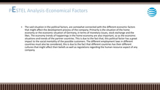  The said situation in the political factors, are somewhat connected with the different economic factors
that might affect the development process of the company. Primarily is the situation of the home
economy or the economic situation of Germany, in terms of monetary issues, stock exchange and the
likes. The economy trends of happenings in the home economy are also important, so as the economic
situations and trends of the partner countries. This is due to the fact that, this political factor has a great
impact to the social mentality of the possible customers. The different employment laws in different
countries must also be considered, this is due to the fact that different countries has their different
cultures that might affect their beliefs as well as regulations regarding the human resource aspect of any
company.
PESTEL Analysis-Economical Factors
 