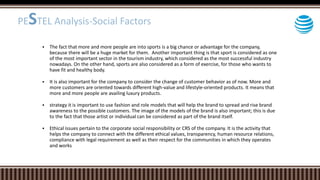  The fact that more and more people are into sports is a big chance or advantage for the company,
because there will be a huge market for them. Another important thing is that sport is considered as one
of the most important sector in the tourism industry, which considered as the most successful industry
nowadays. On the other hand, sports are also considered as a form of exercise, for those who wants to
have fit and healthy body.
 It is also important for the company to consider the change of customer behavior as of now. More and
more customers are oriented towards different high-value and lifestyle-oriented products. It means that
more and more people are availing luxury products.
 strategy it is important to use fashion and role models that will help the brand to spread and rise brand
awareness to the possible customers. The image of the models of the brand is also important; this is due
to the fact that those artist or individual can be considered as part of the brand itself.
 Ethical issues pertain to the corporate social responsibility or CRS of the company. It is the activity that
helps the company to connect with the different ethical values, transparency, human resource relations,
compliance with legal requirement as well as their respect for the communities in which they operates
and works
PESTEL Analysis-Social Factors
 