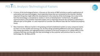  In terms of the technological factors, it focuses on the series of R&D activities as well as applications of
automation and new technologies, most especially those that are connected to the Internet. Another
important thing that might affect the development is the maturity of the technology; this is due to the
fact that technology is considered as restless in terms of development. Furthermore, the global
communication is also another important aspect, this is important because the company is operating in
different part of the globe. It is also important to consider the different laws like the intellectual property
issues.
 New Inventions: Mexican market is the growing and well established market so many companies wants
to enter in to the market and earning a lot. So they doing something different to the local company so
they always give better and upgraded product compare to the local company so it's always effect to the
company that how can they give the new technology to the customer and convince then to use this
technology. Etc. Wi-Max and 3G
PESTEL Analysis-Technological Factors
 