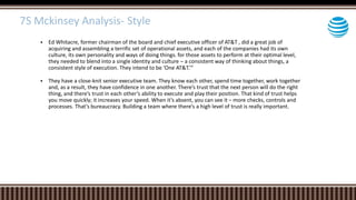  Ed Whitacre, former chairman of the board and chief executive officer of AT&T , did a great job of
acquiring and assembling a terrific set of operational assets, and each of the companies had its own
culture, its own personality and ways of doing things. for those assets to perform at their optimal level,
they needed to blend into a single identity and culture – a consistent way of thinking about things, a
consistent style of execution. They intend to be ‘One AT&T.’”
 They have a close-knit senior executive team. They know each other, spend time together, work together
and, as a result, they have confidence in one another. There’s trust that the next person will do the right
thing, and there’s trust in each other’s ability to execute and play their position. That kind of trust helps
you move quickly; it increases your speed. When it’s absent, you can see it – more checks, controls and
processes. That’s bureaucracy. Building a team where there’s a high level of trust is really important.
7S Mckinsey Analysis- Style
 