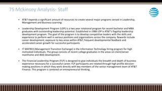  AT&T expends a significant amount of resources to create several major programs versed in Leadership,
Management and Business Learning:
 Leadership Development Program (LDP) is a two year rotational program for recent bachelor and MBA
graduates with outstanding leadership potential. Established in 1988 LDP is AT&T’s flagship leadership
development program. The goal of the program is to develop competitive leaders with the skills and
experience to perform well in various positions and organizations across the company. Rewards include
career development, exposure to key areas within AT&T, frequent developmental feedback and
accelerated career growth for successful participants
 IT MATREX (Management Transition Exchange) is the Information Technology hiring program for high
motivated individuals. The group consists of recent college graduates in the areas on client/server
mainframe and Web development.
 The Financial Leadership Program (FLP) is designed to give individuals the breadth and depth of business
experience necessary for a successful career. FLP participants are rotated through high profile decision-
making positions in which they work directly with key members of the senior management team of AT&T
Finance. This program is centered on entrepreneurial thinking.
7S Mckinsey Analysis- Staff
 