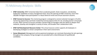 AT&T University: AT&T University helps them accelerate growth, foster innovation, and develop
leadership capabilities at every management level. Since the opening of AT&T University, more than
100,000 managers have participated in a robust blend of onsite and virtual classroom sessions.
 AT&T Connect to Success: This mentoring program is designed to connect selected managers in fruitful
mentoring relationships and foster leadership training opportunities for all, including women and people
of color. AT&T Connect to Success provides a broad range of managers with the ability to deepen their
networks, develop and strengthen a variety of areas, and broaden their collaboration skills.
 AT&T Self-Development Resource Center: This virtual resource center supports all employees in
developing strategies to remain competitive in their work environment.
 Career Movement: Management and occupational employees can nominate themselves for job openings
throughout the company. Hiring managers are provided with a diversified pool of qualified job
candidates.
7S Mckinsey Analysis- Skills
 