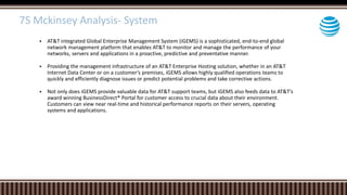  AT&T integrated Global Enterprise Management System (iGEMS) is a sophisticated, end-to-end global
network management platform that enables AT&T to monitor and manage the performance of your
networks, servers and applications in a proactive, predictive and preventative manner.
 Providing the management infrastructure of an AT&T Enterprise Hosting solution, whether in an AT&T
Internet Data Center or on a customer’s premises, iGEMS allows highly qualified operations teams to
quickly and efficiently diagnose issues or predict potential problems and take corrective actions.
 Not only does iGEMS provide valuable data for AT&T support teams, but iGEMS also feeds data to AT&T’s
award winning BusinessDirect® Portal for customer access to crucial data about their environment.
Customers can view near real-time and historical performance reports on their servers, operating
systems and applications.
7S Mckinsey Analysis- System
 