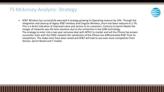  AT&T Wireless has successfully executed it strategy growing its Operating revenue by 14%. Through the
integration and cleanup of legacy AT&T wireless and Cingular Wireless, churn has been reduced to 1.7%.
This is a direct indication of improved value and service to its customers. Contrary to Sprint-Nextel the
merger of networks was the best solutions due to the similarities in the GSM technology.
The strategy to enter into a two year exclusive deal with APPLE to market and sell the iPhone has proven
successful. Even with the EDGE network the satisfaction of the iPhone has differentiated AT&T from its
competitors. The stakes here have been raised and AT&T will look to see even more competition from
Verizon, Sprint-Nextel and T-mobile.
7S Mckinsey Analysis- Strategy
 