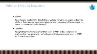  Vision
To design and create in this decade the new global network, processes, and service
platform that maximize automation, allowing for a reallocation of human resources
to more complex and productive work.
 Mission
To exploit technical innovation for the benefit of AT&T and its customers by
implementing next-generation technologies and network advancements in AT&T’s
services and operations.
Vision and Mission Statement
 