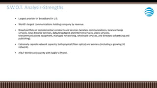  Largest provider of broadband in U.S.
 World's largest communications holding company by revenue.
 Broad portfolio of complementary products and services (wireless communications, local exchange
services, long-distance services, data/broadband and Internet services, video services,
telecommunications equipment, managed networking, wholesale services, and directory advertising and
publishing).
 Extremely capable network capacity, both physical (fiber optics) and wireless (including a growing 3G
network).
 AT&T Wireless exclusivity with Apple's iPhone.
S.W.O.T. Analysis-Strengths
 