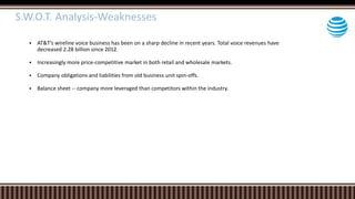  AT&T’s wireline voice business has been on a sharp decline in recent years. Total voice revenues have
decreased 2.28 billion since 2012.
 Increasingly more price-competitive market in both retail and wholesale markets.
 Company obligations and liabilities from old business unit spin-offs.
 Balance sheet -- company more leveraged than competitors within the industry.
S.W.O.T. Analysis-Weaknesses
 