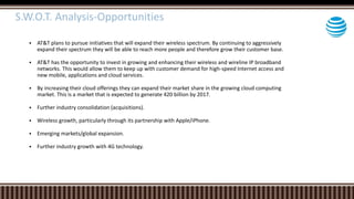  AT&T plans to pursue initiatives that will expand their wireless spectrum. By continuing to aggressively
expand their spectrum they will be able to reach more people and therefore grow their customer base.
 AT&T has the opportunity to invest in growing and enhancing their wireless and wireline IP broadband
networks. This would allow them to keep up with customer demand for high-speed Internet access and
new mobile, applications and cloud services.
 By increasing their cloud offerings they can expand their market share in the growing cloud computing
market. This is a market that is expected to generate 420 billion by 2017.
 Further industry consolidation (acquisitions).
 Wireless growth, particularly through its partnership with Apple/iPhone.
 Emerging markets/global expansion.
 Further industry growth with 4G technology.
S.W.O.T. Analysis-Opportunities
 